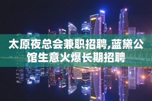 太原夜总会兼职招聘,蓝黛公馆生意火爆长期招聘