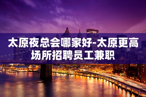 太原夜总会哪家好-太原更高场所招聘员工兼职