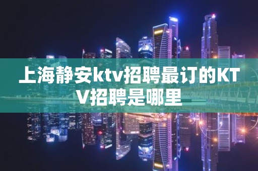 上海静安ktv招聘最订的KTV招聘是哪里