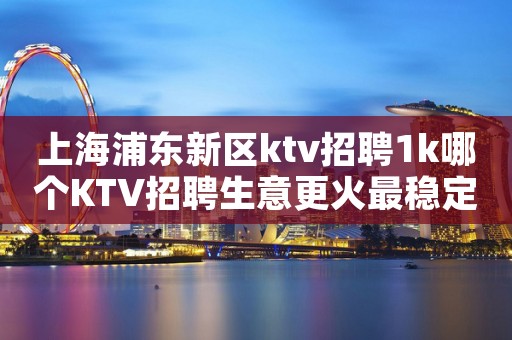 上海浦东新区ktv招聘1k哪个KTV招聘生意更火最稳定