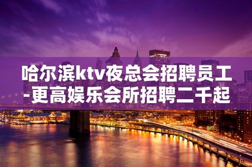 哈尔滨ktv夜总会招聘员工-更高娱乐会所招聘二千起
