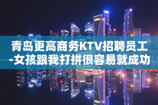 青岛更高商务KTV招聘员工-女孩跟我打拼很容易就成功