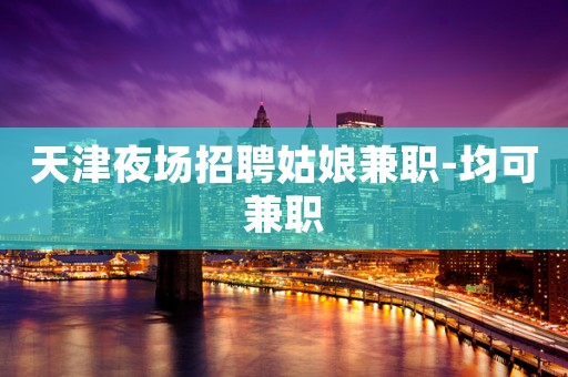 天津夜场招聘姑娘兼职-均可兼职