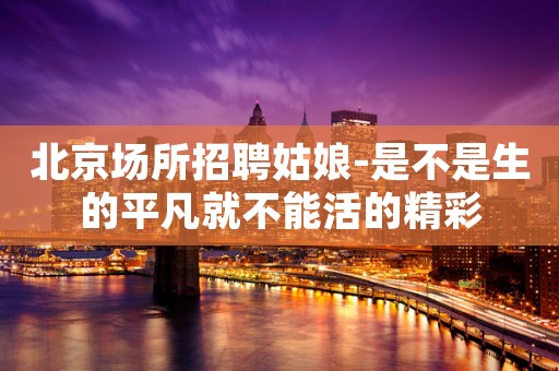 北京场所招聘姑娘-是不是生的平凡就不能活的精彩