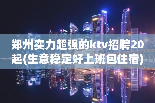 郑州实力超强的ktv招聘20起(生意稳定好上班包住宿)