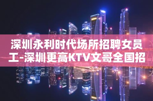 深圳永利时代场所招聘女员工-深圳更高KTV文哥全国招幕中