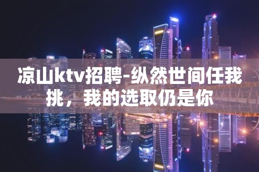 凉山ktv招聘-纵然世间任我挑，我的选取仍是你