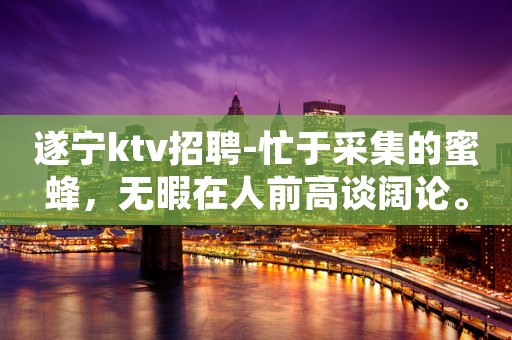 遂宁ktv招聘-忙于采集的蜜蜂，无暇在人前高谈阔论。