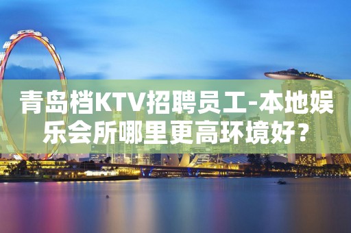 青岛档KTV招聘员工-本地娱乐会所哪里更高环境好？