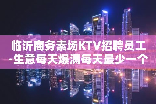 临沂商务素场KTV招聘员工-生意每天爆满每天最少一个房
