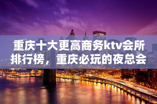 重庆十大更高商务ktv会所排行榜，重庆必玩的夜总会消费多少？