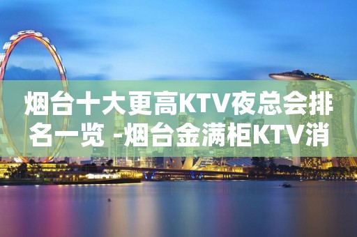 烟台十大更高KTV夜总会排名一览 -烟台金满柜KTV消费情