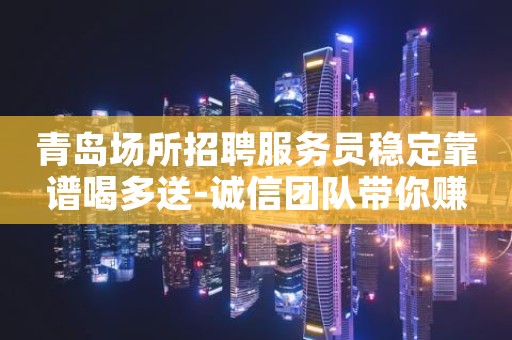青岛场所招聘服务员稳定靠谱喝多送-诚信团队带你赚