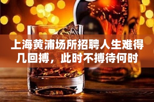 上海黄浦场所招聘人生难得几回搏，此时不搏待何时