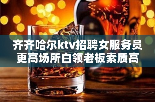 齐齐哈尔ktv招聘女服务员更高场所白领老板素质高
