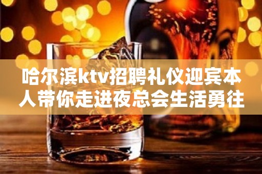 哈尔滨ktv招聘礼仪迎宾本人带你走进夜总会生活勇往直前