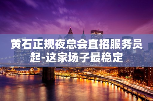 黄石正规夜总会直招服务员起-这家场子最稳定