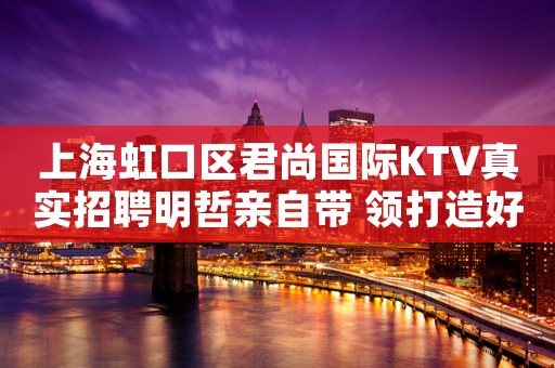 上海虹口区君尚国际KTV真实招聘明哲亲自带 领打造好夜总会行业品