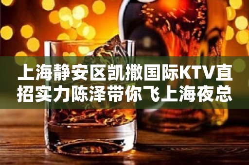 上海静安区凯撒国际KTV直招实力陈泽带你飞上海夜总会薪资20