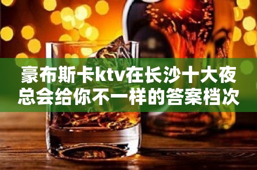 豪布斯卡ktv在长沙十大夜总会给你不一样的答案档次及享受