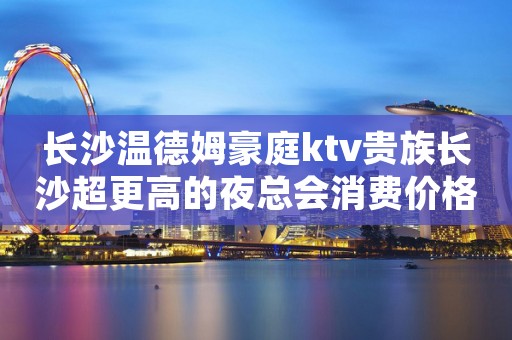 长沙温德姆豪庭ktv贵族长沙超更高的夜总会消费价格一览 长沙温德姆豪庭ktv贵族长沙超更高的夜总会消费价格一览