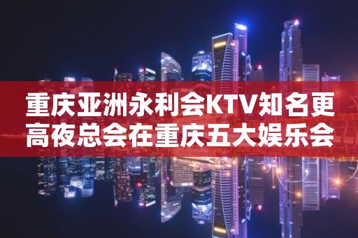 重庆亚洲永利会KTV知名更高夜总会在重庆五大娱乐会所响当当