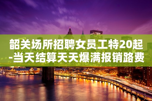 韶关场所招聘女员工特20起-当天结算天天爆满报销路费