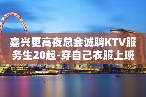 嘉兴更高夜总会诚聘KTV服务生20起-穿自己衣服上班即可