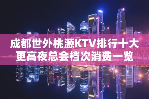 成都世外桃源KTV排行十大更高夜总会档次消费一览