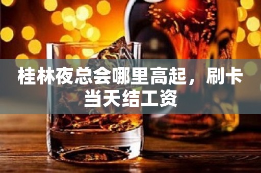 桂林夜总会哪里高起，刷卡当天结工资