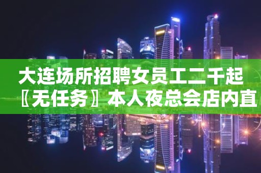 大连场所招聘女员工二千起〖无任务〗本人夜总会店内直招