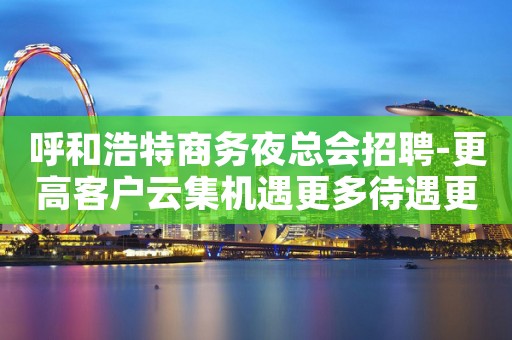 呼和浩特商务夜总会招聘-更高客户云集机遇更多待遇更好