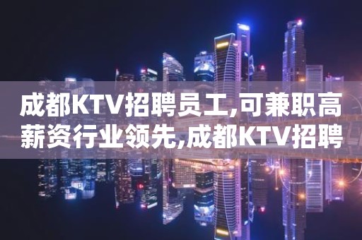 成都KTV招聘员工,可兼职高薪资行业领先,成都KTV招聘