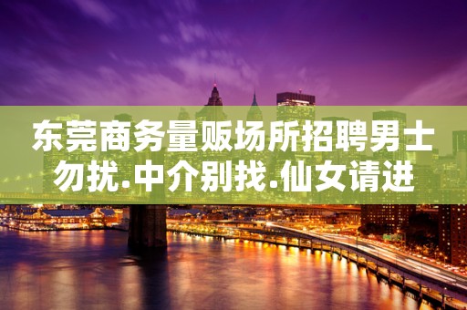 东莞商务量贩场所招聘男士勿扰.中介别找.仙女请进