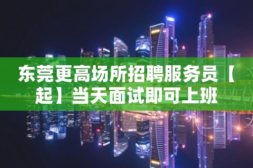 东莞更高场所招聘服务员【起】当天面试即可上班