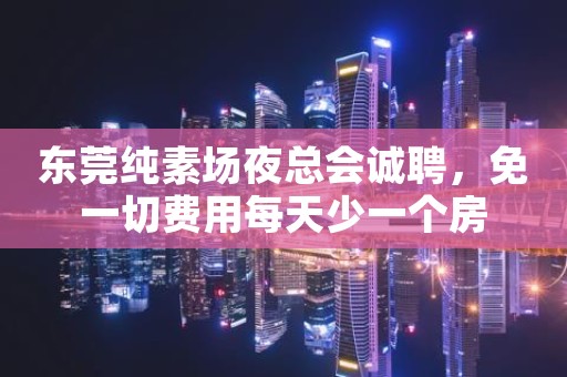 东莞纯素场夜总会诚聘，免一切费用每天少一个房