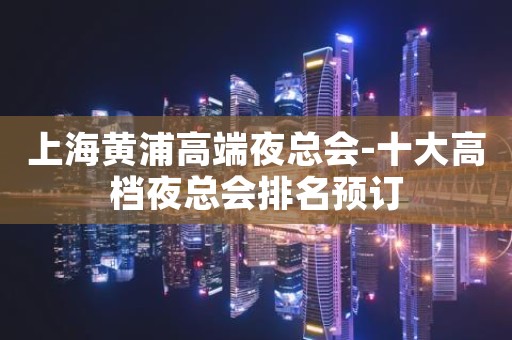 上海黄浦高端夜总会-十大高档夜总会排名预订