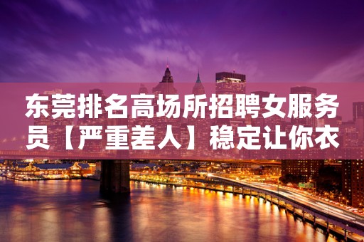 东莞排名高场所招聘女服务员【严重差人】稳定让你衣锦还乡