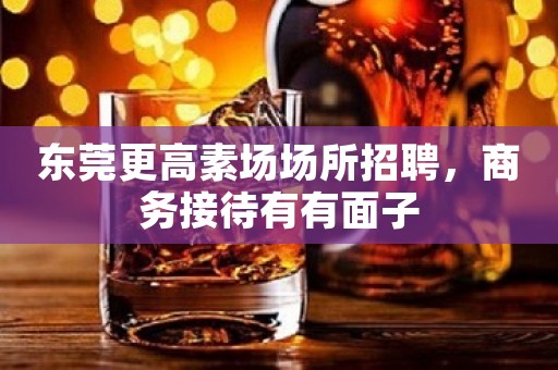 东莞更高素场场所招聘，商务接待有有面子