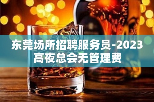 东莞场所招聘服务员-2023高夜总会无管理费