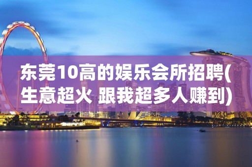 东莞10高的娱乐会所招聘(生意超火 跟我超多人赚到)
