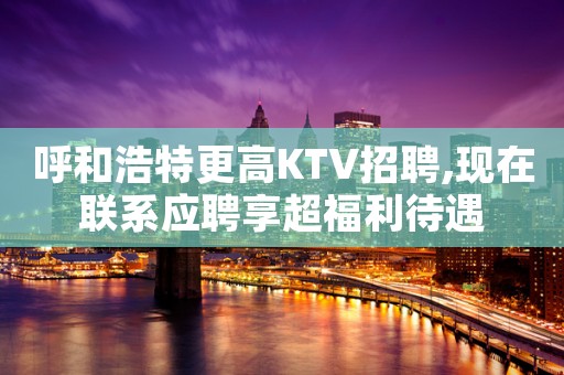 呼和浩特更高KTV招聘,现在联系应聘享超福利待遇