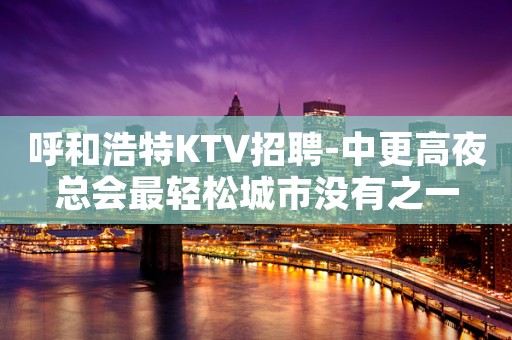 呼和浩特KTV招聘-中更高夜总会最轻松城市没有之一
