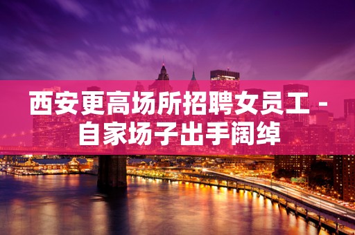 西安更高场所招聘女员工 -自家场子出手阔绰