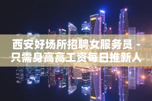西安好场所招聘女服务员 -只需身高高工资每日推新人