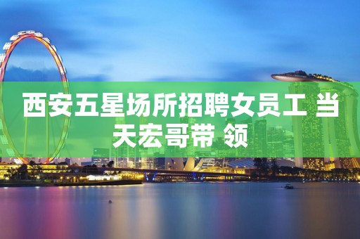 西安五星场所招聘女员工 当天宏哥带 领