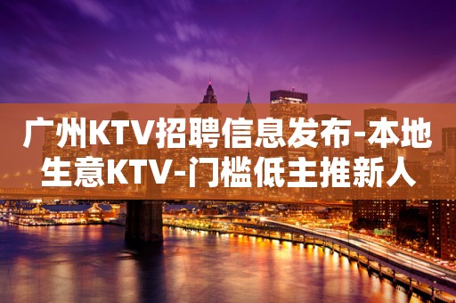 广州KTV招聘信息发布-本地生意KTV-门槛低主推新人