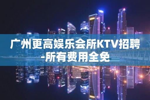 广州更高娱乐会所KTV招聘-所有费用全免