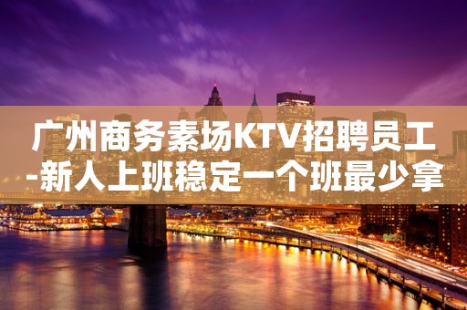 广州商务素场KTV招聘员工-新人上班稳定一个班最少拿