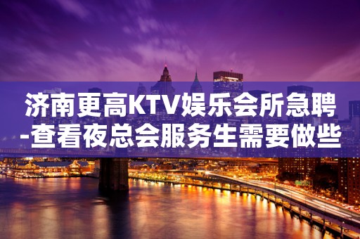 济南更高KTV娱乐会所急聘-查看夜总会服务生需要做些什么